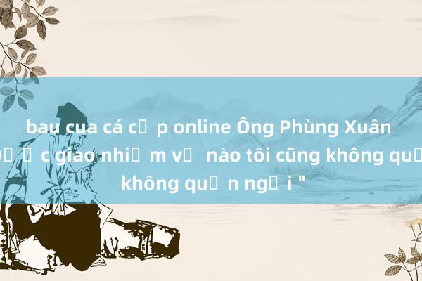 bau cua cá cọp online Ông Phùng Xuân Nhạ: ＂Được giao nhiệm vụ nào tôi cũng không quản ngại＂